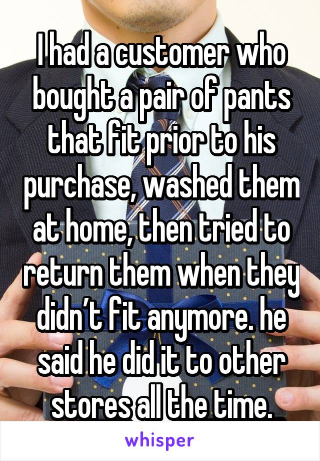 I had a customer who bought a pair of pants that fit prior to his purchase, washed them at home, then tried to return them when they didn’t fit anymore. he said he did it to other stores all the time.