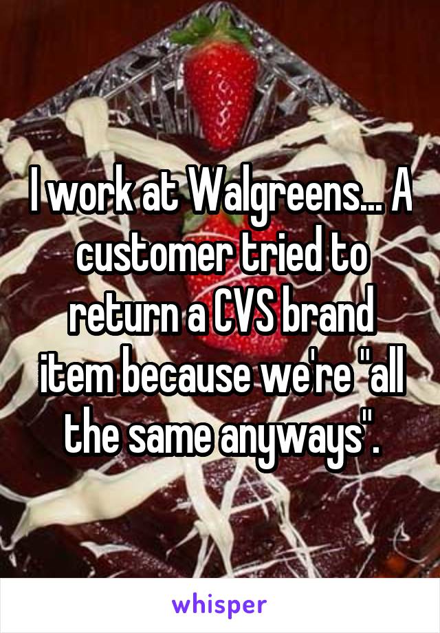 I work at Walgreens... A customer tried to return a CVS brand item because we're "all the same anyways".