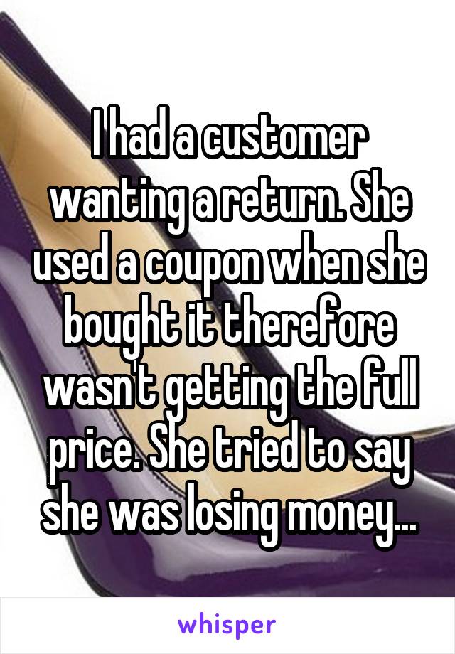 I had a customer wanting a return. She used a coupon when she bought it therefore wasn't getting the full price. She tried to say she was losing money...