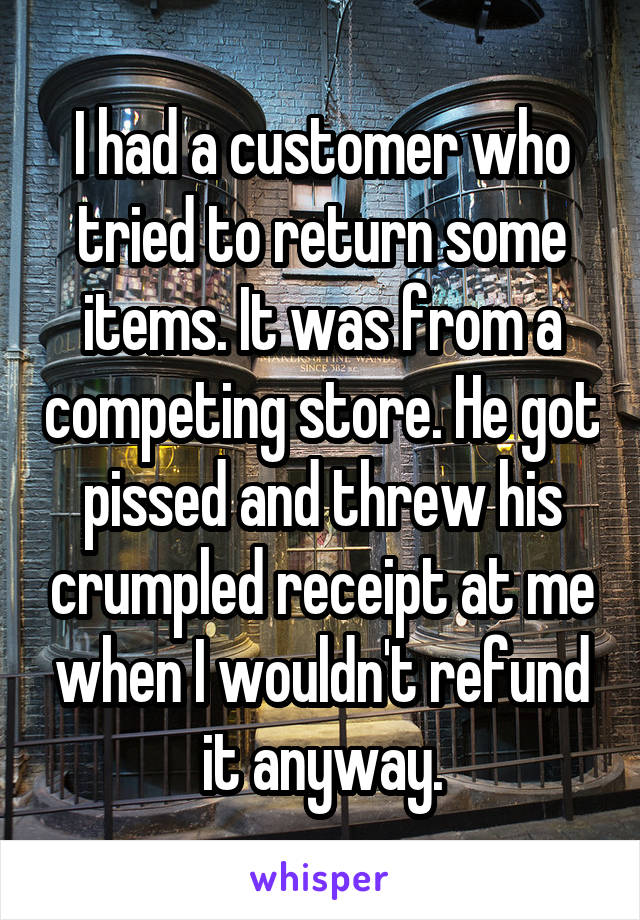 I had a customer who tried to return some items. It was from a competing store. He got pissed and threw his crumpled receipt at me when I wouldn't refund it anyway.
