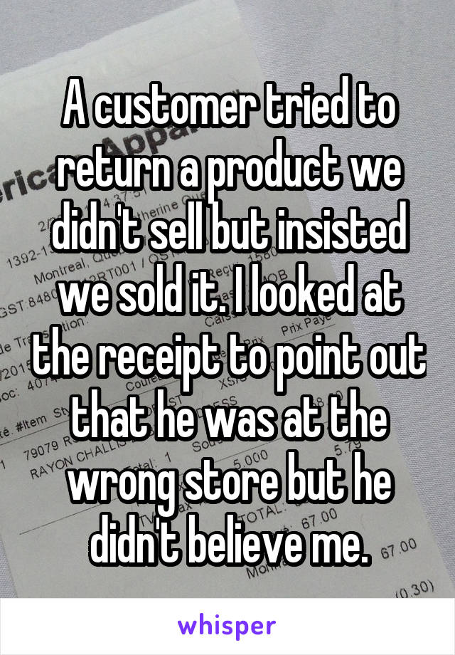 A customer tried to return a product we didn't sell but insisted we sold it. I looked at the receipt to point out that he was at the wrong store but he didn't believe me.