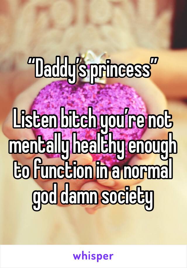 “Daddy’s princess”

Listen bitch you’re not mentally healthy enough to function in a normal god damn society