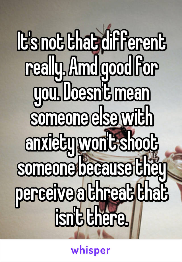 It's not that different really. Amd good for you. Doesn't mean someone else with anxiety won't shoot someone because they perceive a threat that isn't there.