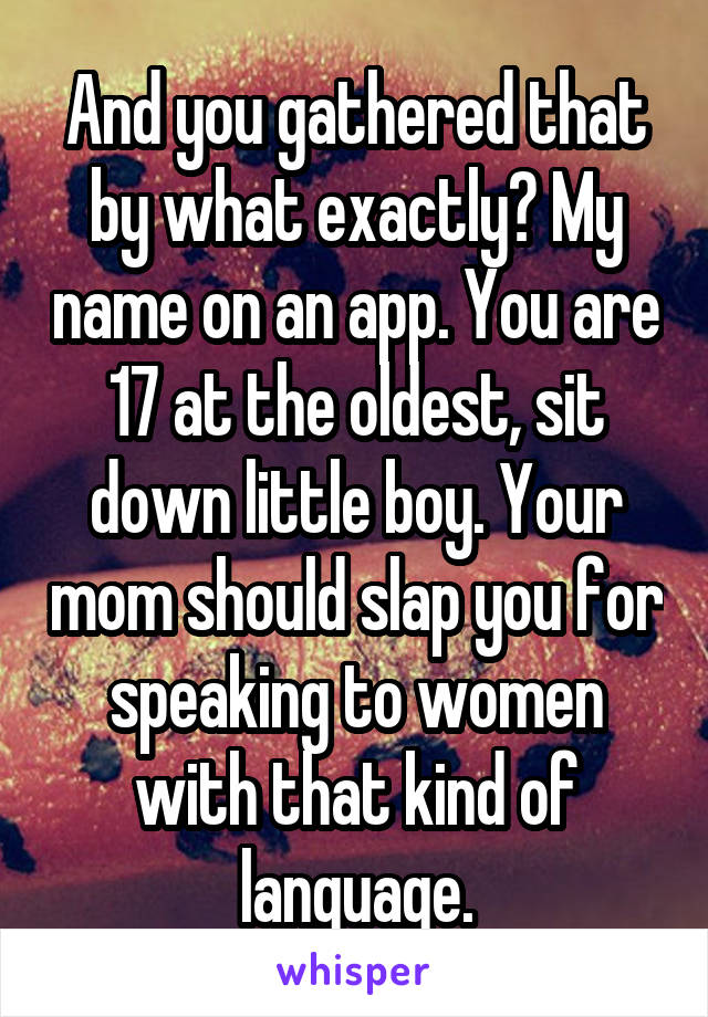 And you gathered that by what exactly? My name on an app. You are 17 at the oldest, sit down little boy. Your mom should slap you for speaking to women with that kind of language.