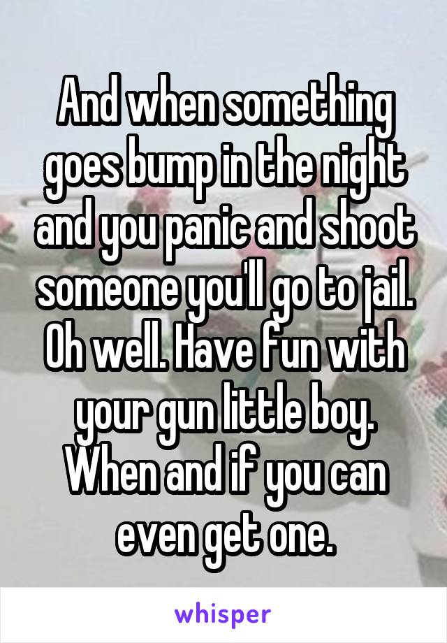 And when something goes bump in the night and you panic and shoot someone you'll go to jail. Oh well. Have fun with your gun little boy. When and if you can even get one.