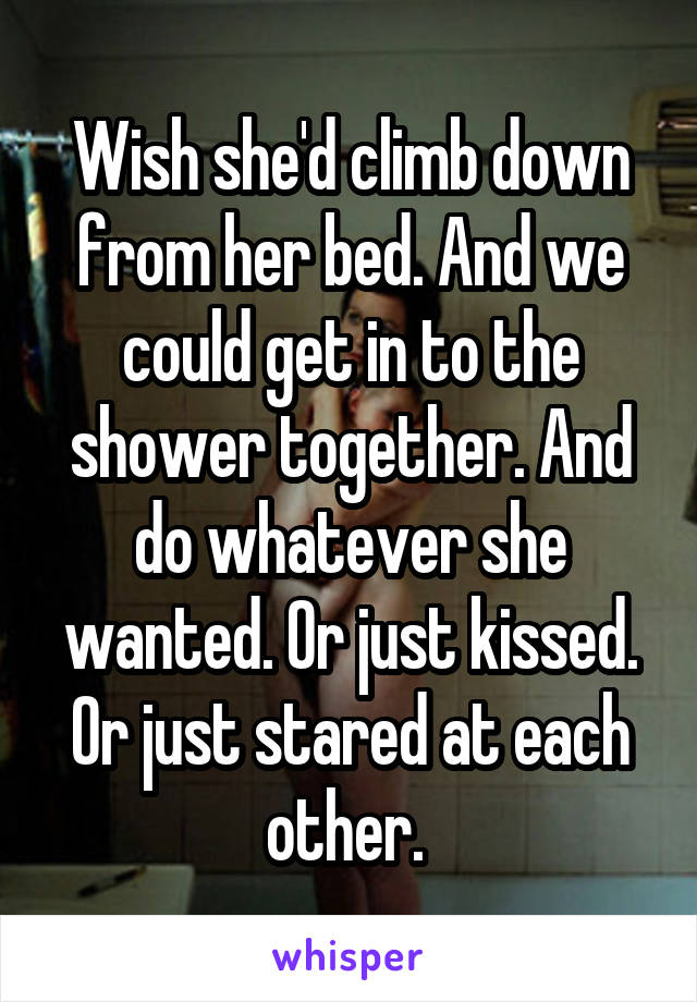 Wish she'd climb down from her bed. And we could get in to the shower together. And do whatever she wanted. Or just kissed. Or just stared at each other. 