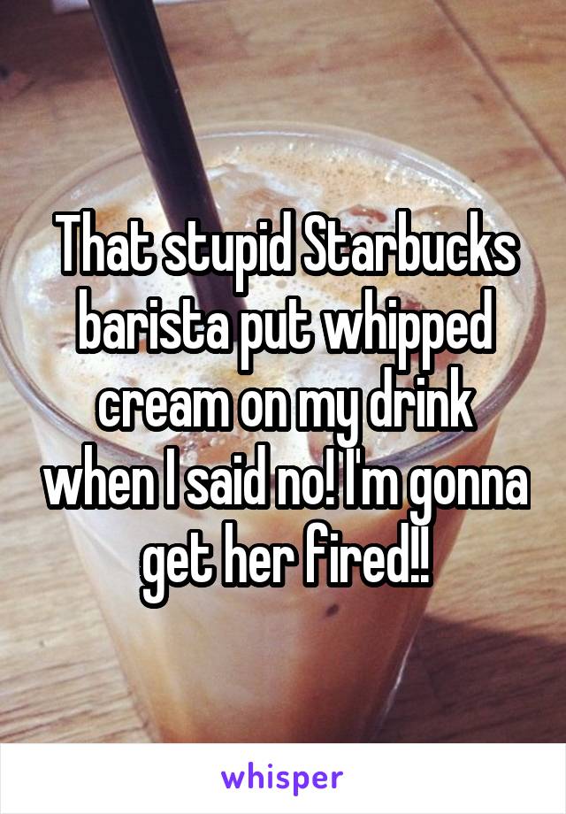 That stupid Starbucks barista put whipped cream on my drink when I said no! I'm gonna get her fired!!