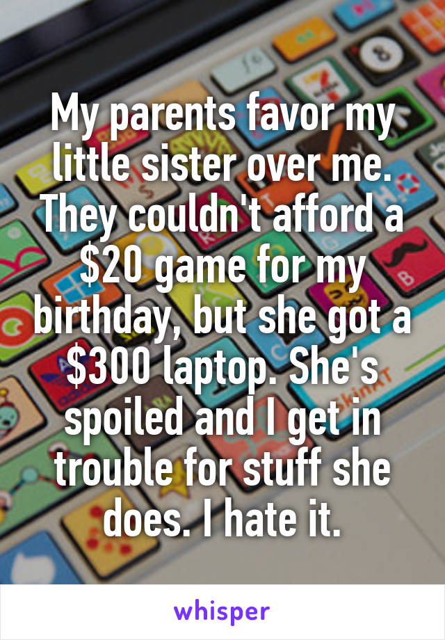 My parents favor my little sister over me. They couldn't afford a $20 game for my birthday, but she got a $300 laptop. She's spoiled and I get in trouble for stuff she does. I hate it.
