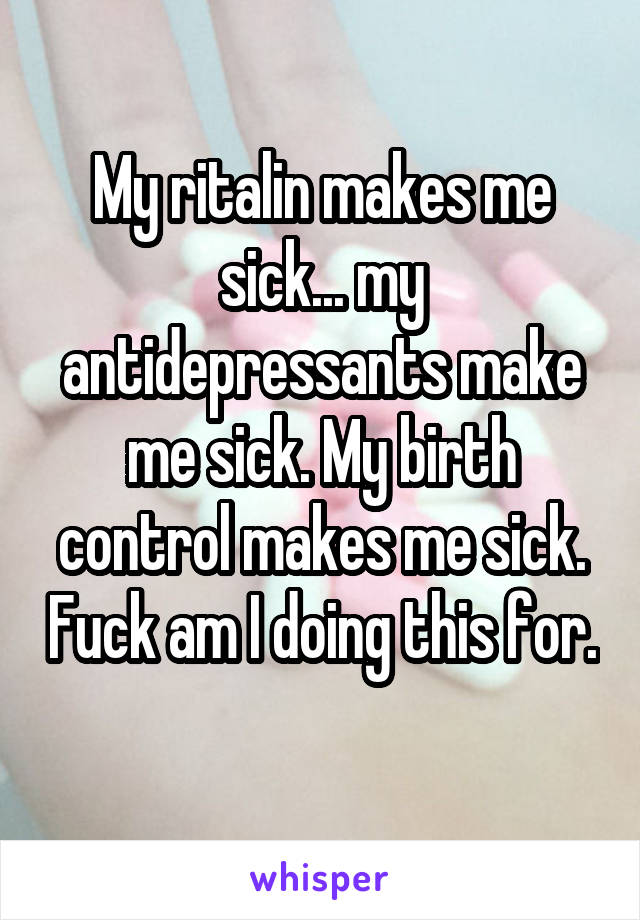 My ritalin makes me sick... my antidepressants make me sick. My birth control makes me sick. Fuck am I doing this for. 