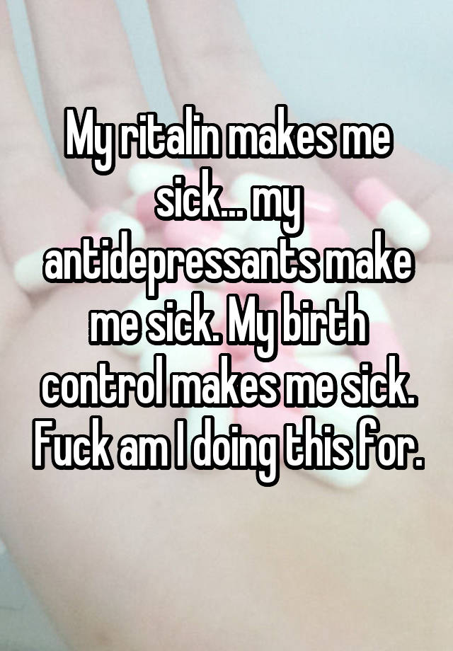 My ritalin makes me sick... my antidepressants make me sick. My birth control makes me sick. Fuck am I doing this for. 