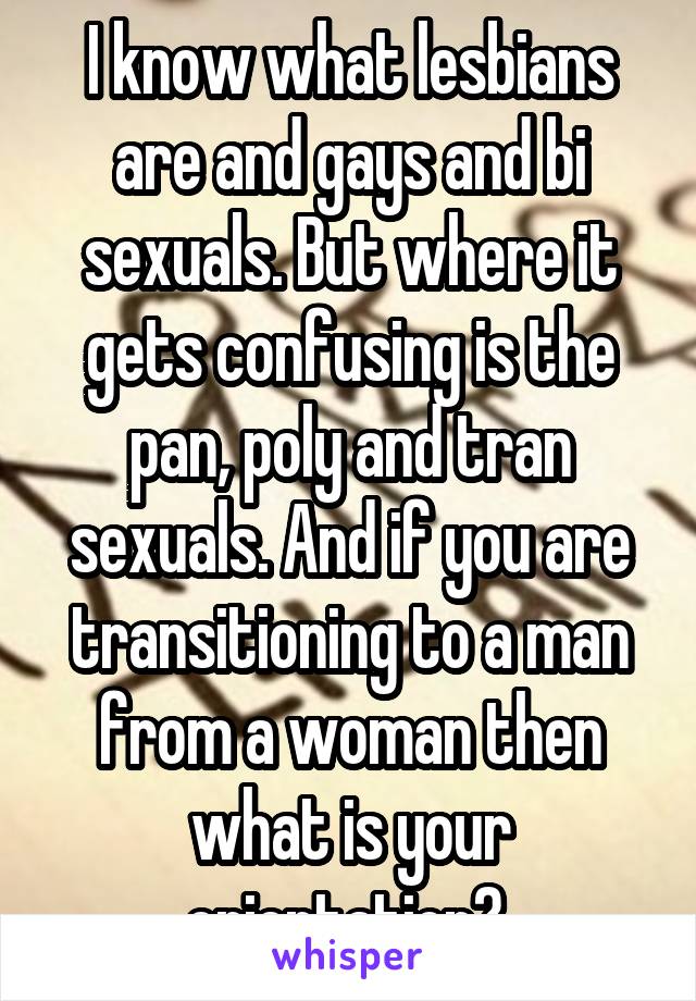 I know what lesbians are and gays and bi sexuals. But where it gets confusing is the pan, poly and tran sexuals. And if you are transitioning to a man from a woman then what is your orientation? 