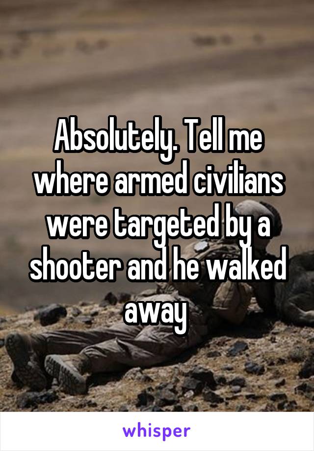 Absolutely. Tell me where armed civilians were targeted by a shooter and he walked away 