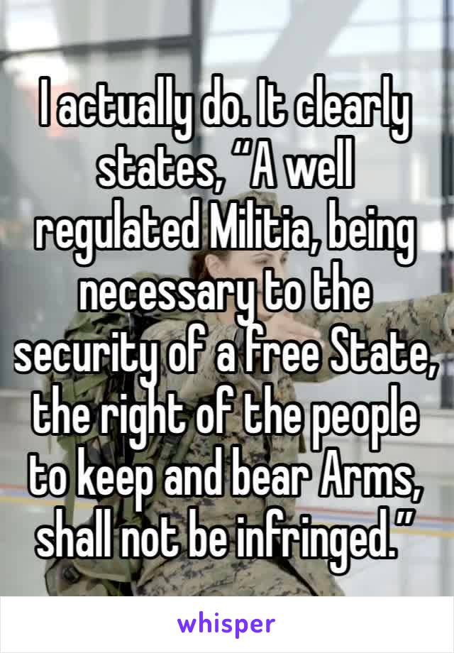 I actually do. It clearly states, “A well regulated Militia, being necessary to the security of a free State, the right of the people to keep and bear Arms, shall not be infringed.”