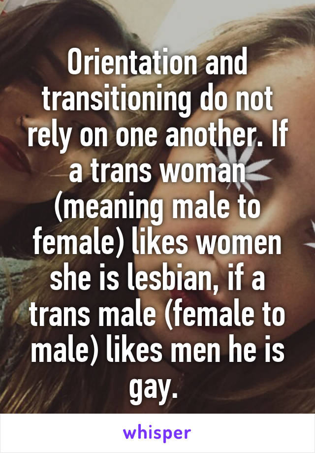 Orientation and transitioning do not rely on one another. If a trans woman (meaning male to female) likes women she is lesbian, if a trans male (female to male) likes men he is gay. 