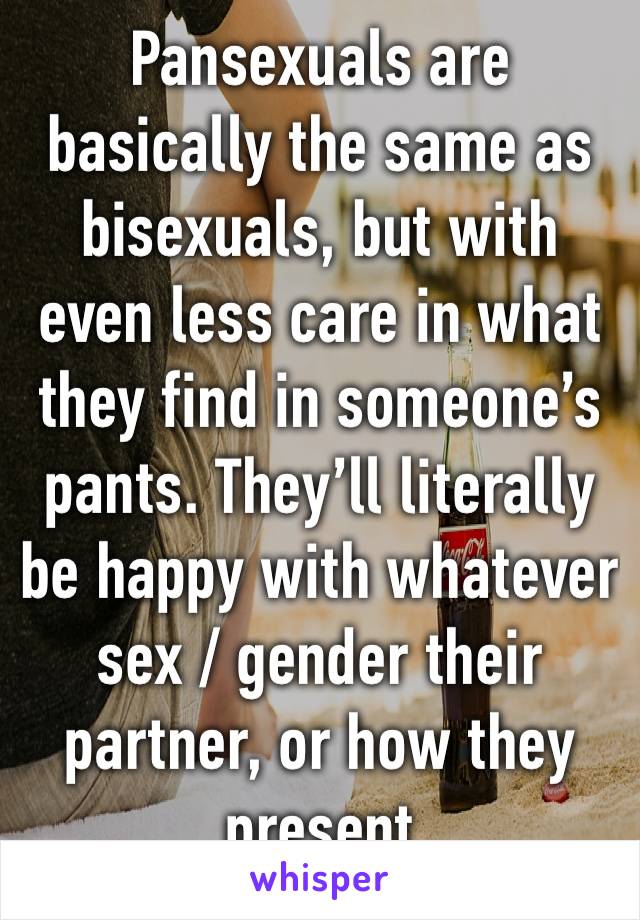 Pansexuals are basically the same as bisexuals, but with even less care in what they find in someone’s pants. They’ll literally be happy with whatever sex / gender their partner, or how they present