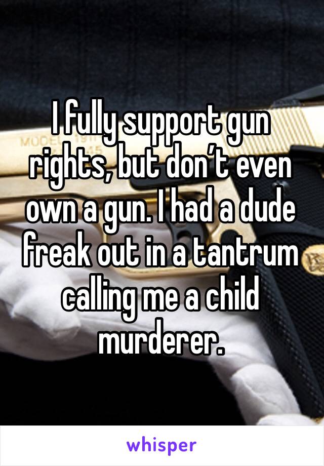 I fully support gun rights, but don’t even own a gun. I had a dude freak out in a tantrum calling me a child murderer. 