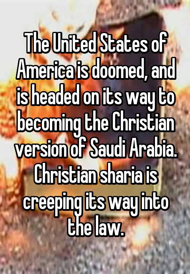 The United States of America is doomed, and is headed on its way to becoming the Christian version of Saudi Arabia. Christian sharia is creeping its way into the law.