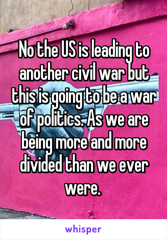 No the US is leading to another civil war but this is going to be a war of politics. As we are being more and more divided than we ever were. 