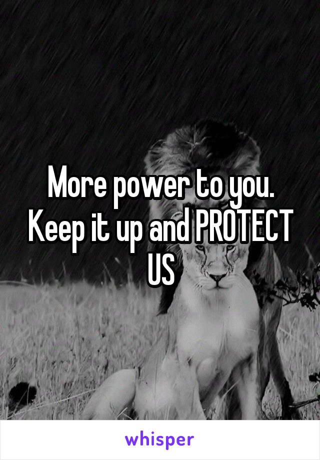 More power to you. Keep it up and PROTECT US