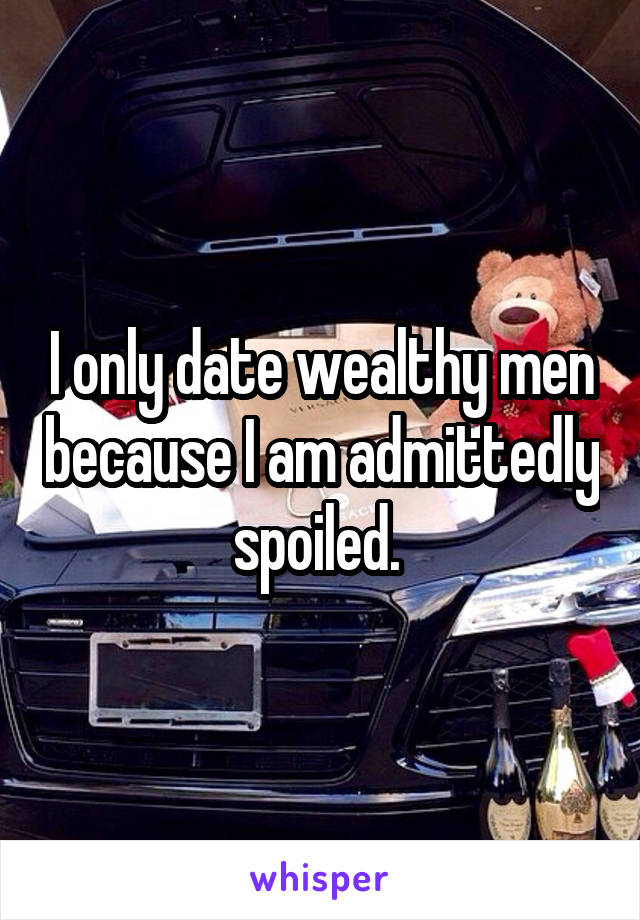 I only date wealthy men because I am admittedly spoiled. 