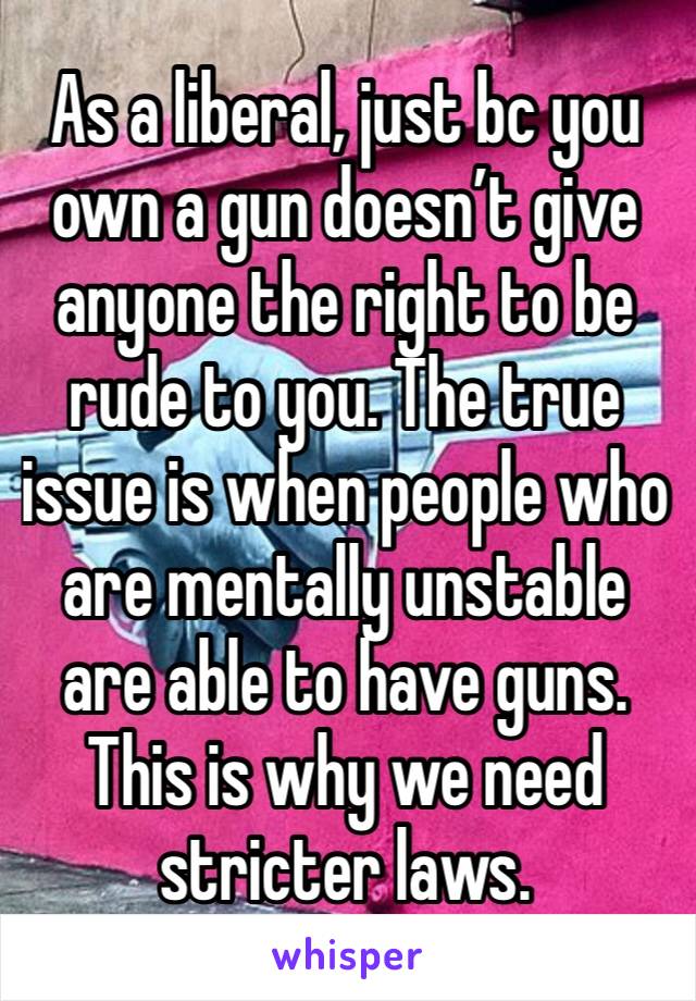 As a liberal, just bc you own a gun doesn’t give anyone the right to be rude to you. The true issue is when people who are mentally unstable are able to have guns. This is why we need stricter laws.