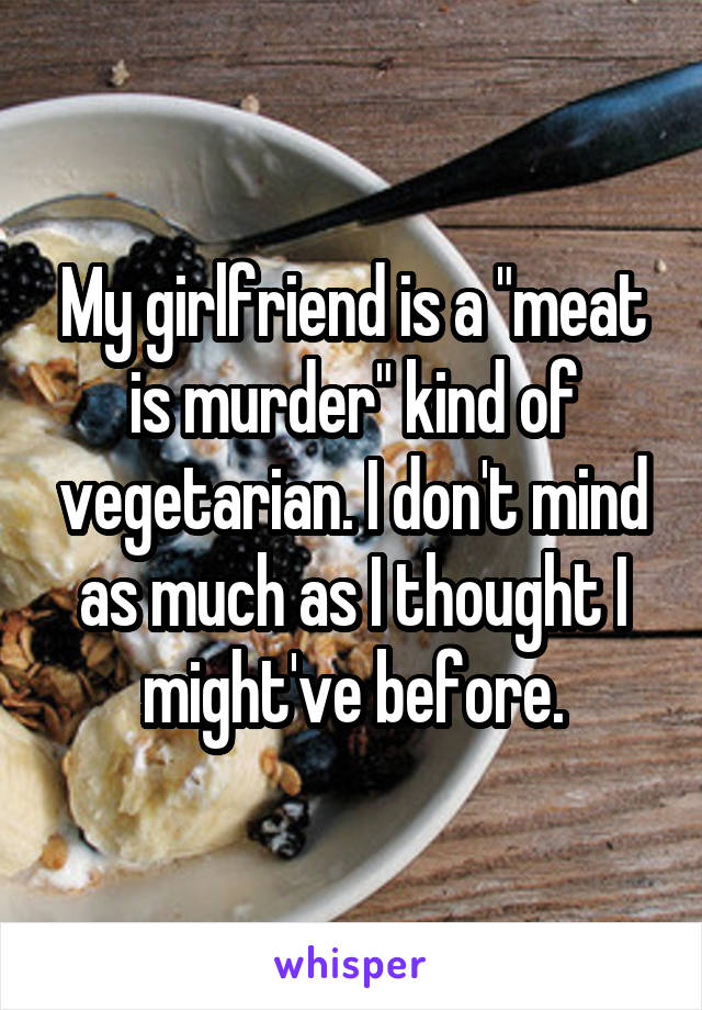 My girlfriend is a "meat is murder" kind of vegetarian. I don't mind as much as I thought I might've before.