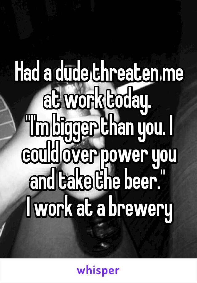 Had a dude threaten me at work today. 
"I'm bigger than you. I could over power you and take the beer." 
I work at a brewery