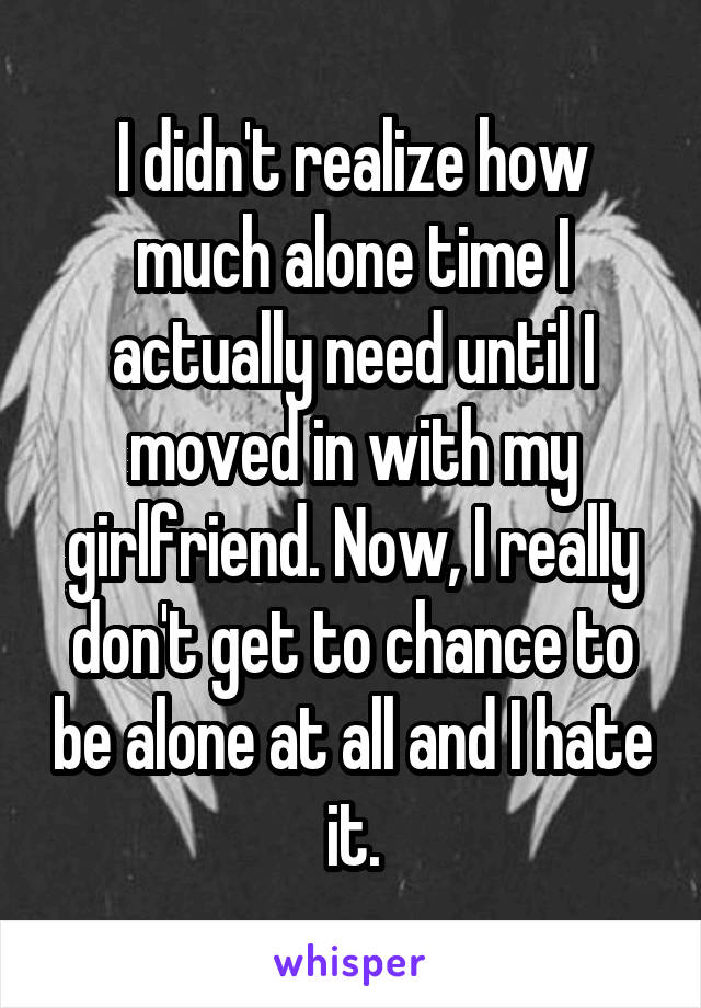 I didn't realize how much alone time I actually need until I moved in with my girlfriend. Now, I really don't get to chance to be alone at all and I hate it.