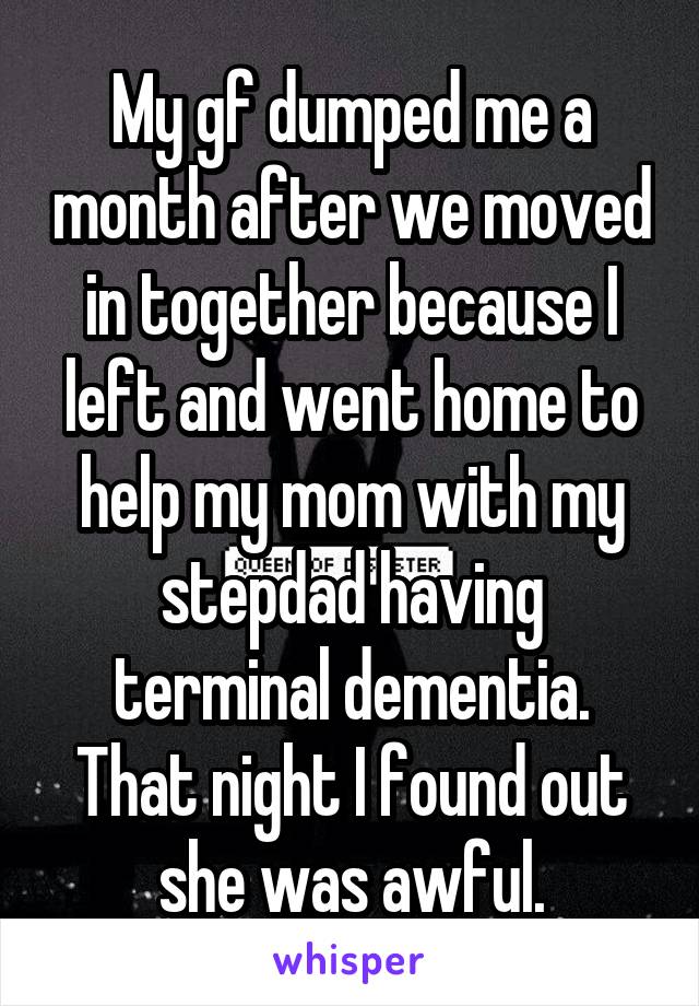 My gf dumped me a month after we moved in together because I left and went home to help my mom with my stepdad having terminal dementia. That night I found out she was awful.