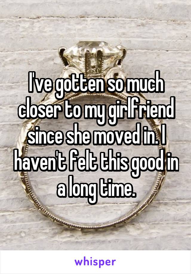 I've gotten so much closer to my girlfriend since she moved in. I haven't felt this good in a long time.