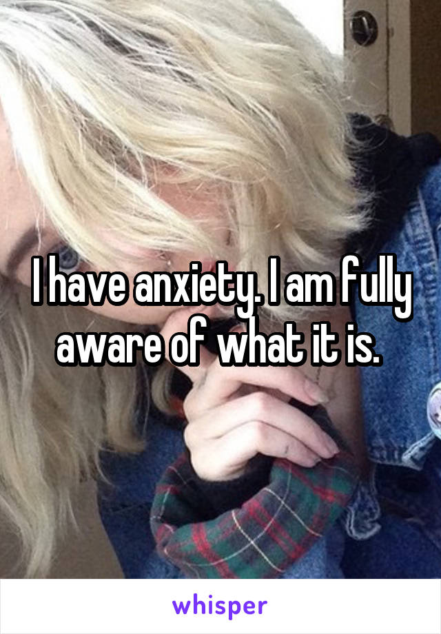 I have anxiety. I am fully aware of what it is. 