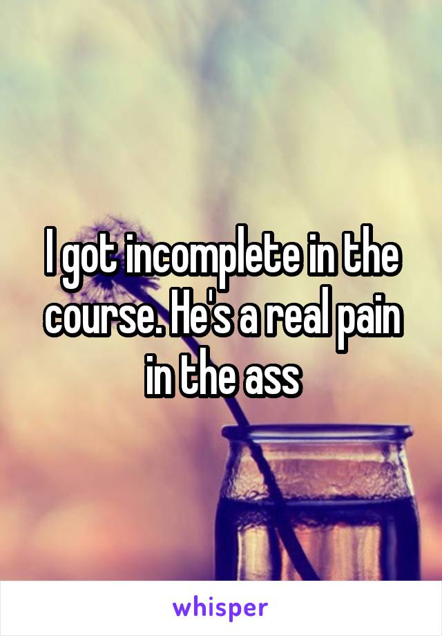 I got incomplete in the course. He's a real pain in the ass