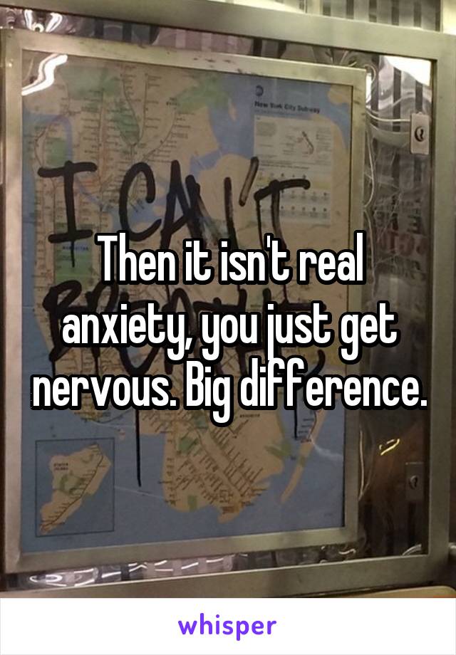 Then it isn't real anxiety, you just get nervous. Big difference.