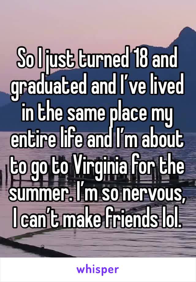 So I just turned 18 and graduated and I’ve lived in the same place my entire life and I’m about to go to Virginia for the summer. I’m so nervous, I can’t make friends lol.