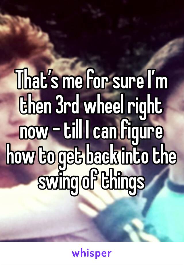 That’s me for sure I’m then 3rd wheel right now - till I can figure how to get back into the swing of things 