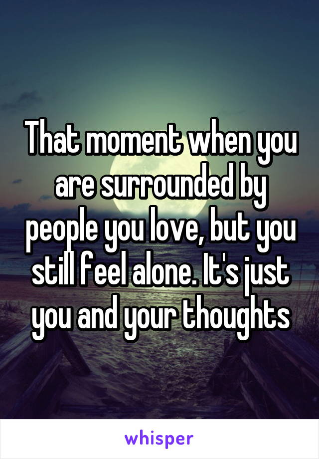 That moment when you are surrounded by people you love, but you still feel alone. It's just you and your thoughts