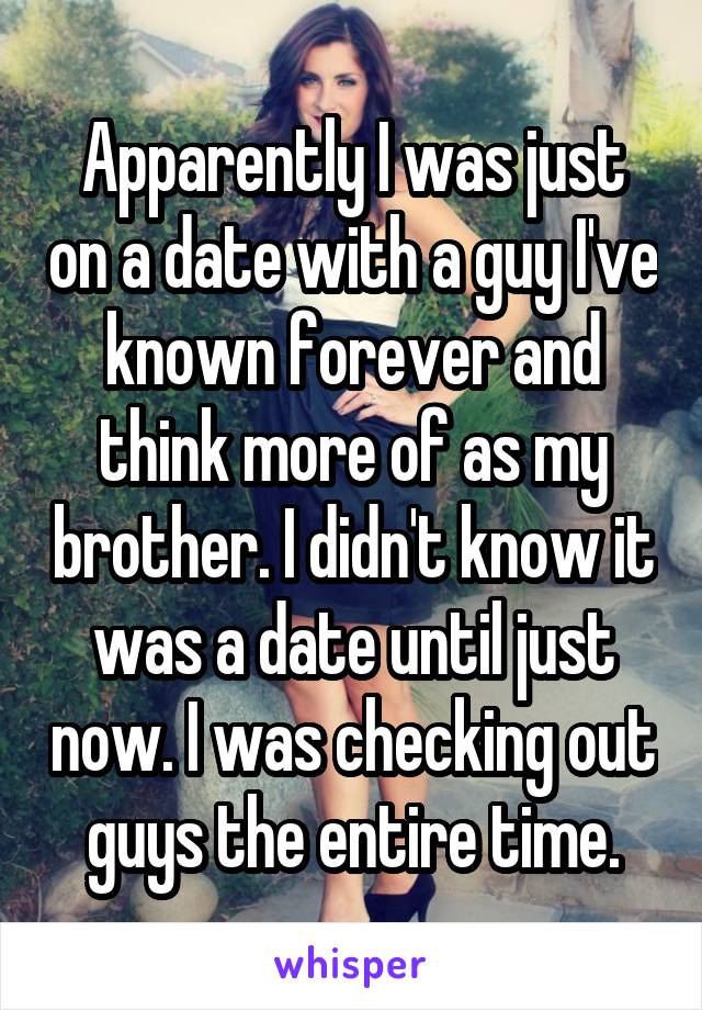 Apparently I was just on a date with a guy I've known forever and think more of as my brother. I didn't know it was a date until just now. I was checking out guys the entire time.