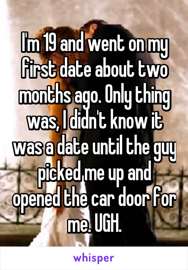I'm 19 and went on my first date about two months ago. Only thing was, I didn't know it was a date until the guy picked me up and opened the car door for me. UGH.
