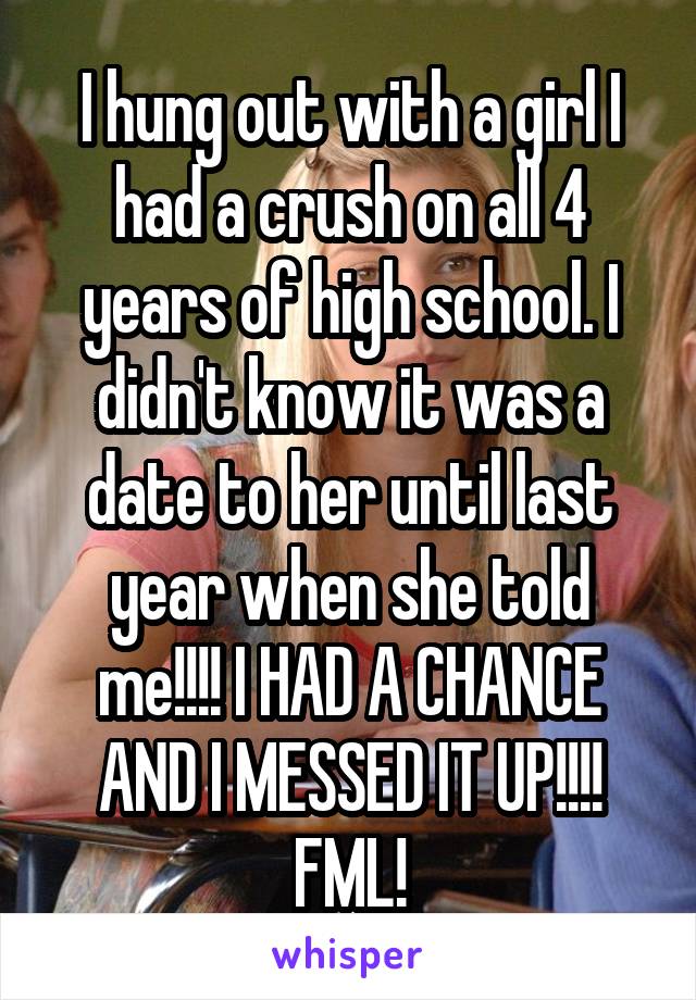 I hung out with a girl I had a crush on all 4 years of high school. I didn't know it was a date to her until last year when she told me!!!! I HAD A CHANCE AND I MESSED IT UP!!!! FML!