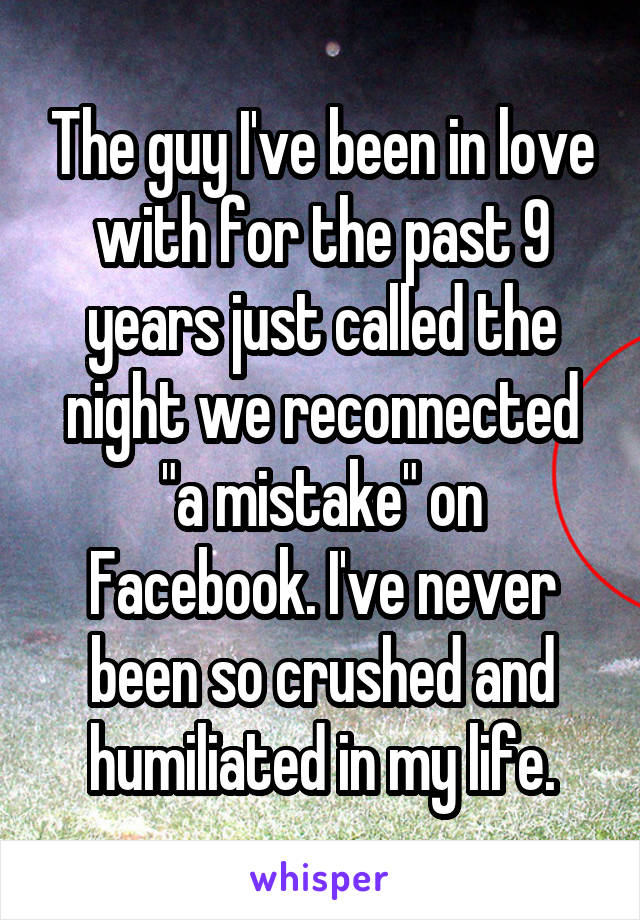 The guy I've been in love with for the past 9 years just called the night we reconnected "a mistake" on Facebook. I've never been so crushed and humiliated in my life.