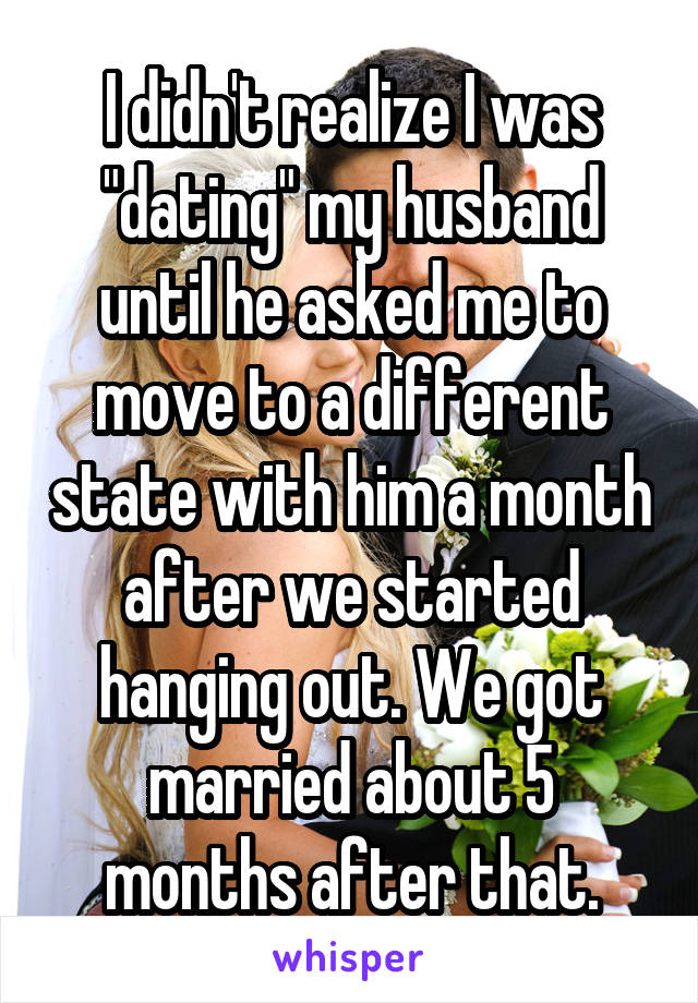 I didn't realize I was "dating" my husband until he asked me to move to a different state with him a month after we started hanging out. We got married about 5 months after that.