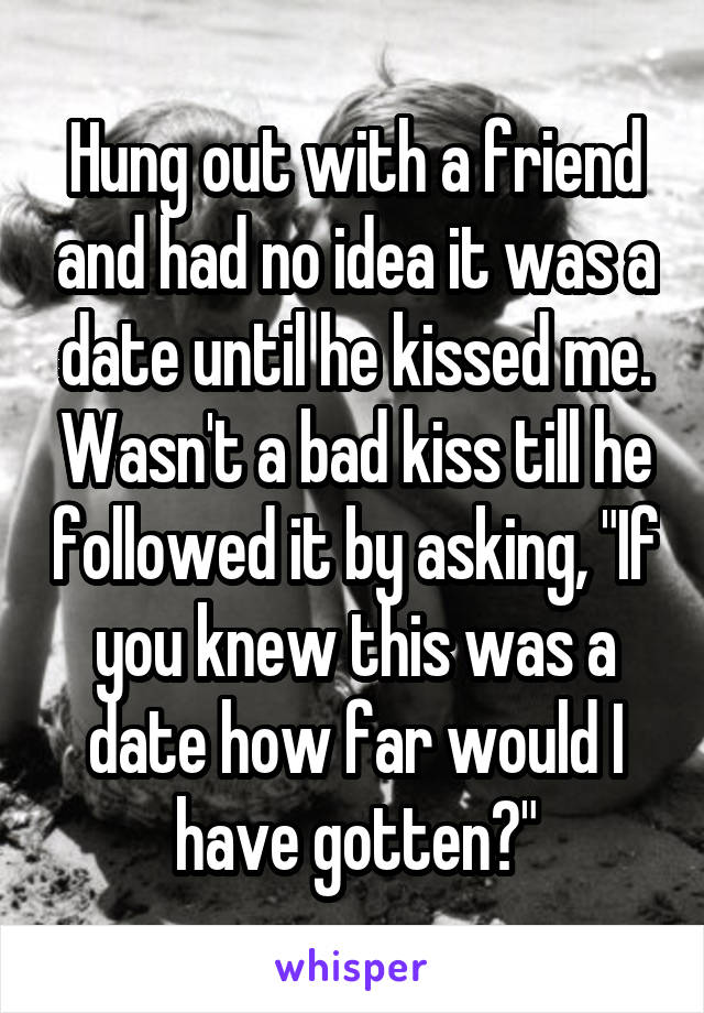 Hung out with a friend and had no idea it was a date until he kissed me. Wasn't a bad kiss till he followed it by asking, "If you knew this was a date how far would I have gotten?"