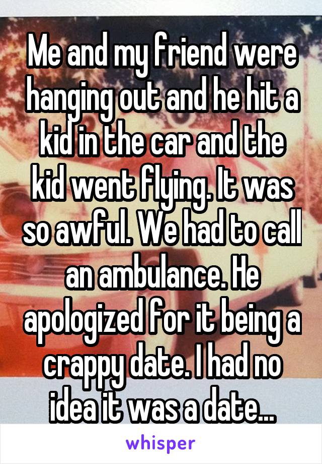 Me and my friend were hanging out and he hit a kid in the car and the kid went flying. It was so awful. We had to call an ambulance. He apologized for it being a crappy date. I had no idea it was a date...