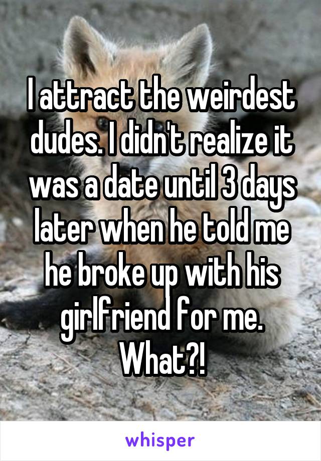 I attract the weirdest dudes. I didn't realize it was a date until 3 days later when he told me he broke up with his girlfriend for me. What?!