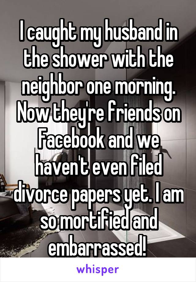 I caught my husband in the shower with the neighbor one morning. Now they're friends on Facebook and we haven't even filed divorce papers yet. I am so mortified and embarrassed! 
