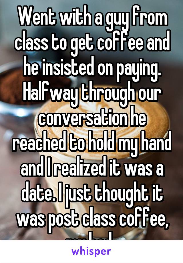 Went with a guy from class to get coffee and he insisted on paying. Halfway through our conversation he reached to hold my hand and I realized it was a date. I just thought it was post class coffee, my bad. 