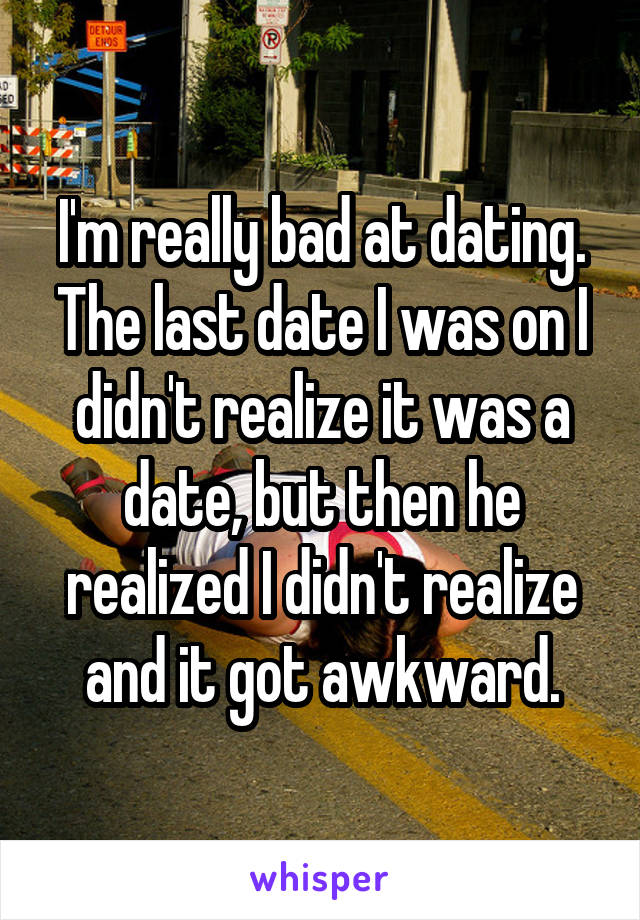 I'm really bad at dating.
The last date I was on I didn't realize it was a date, but then he realized I didn't realize and it got awkward.