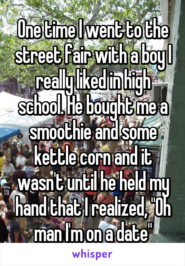 One time I went to the street fair with a boy I really liked in high school. He bought me a smoothie and some kettle corn and it wasn't until he held my hand that I realized, "Oh man I'm on a date"