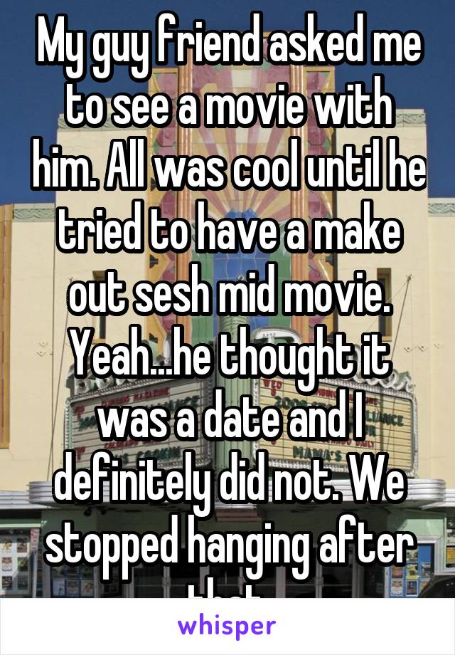 My guy friend asked me to see a movie with him. All was cool until he tried to have a make out sesh mid movie. Yeah...he thought it was a date and I definitely did not. We stopped hanging after that.
