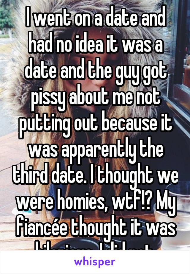 I went on a date and had no idea it was a date and the guy got pissy about me not putting out because it was apparently the third date. I thought we were homies, wtf!? My fiancée thought it was hilarious, I did not.